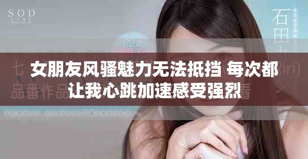 女朋友风骚魅力无法抵挡 每次都让我心跳加速感受强烈