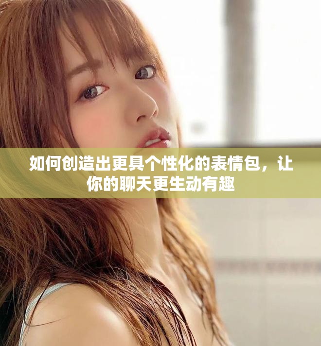 如何创造出更具个性化的表情包，让你的聊天更生动有趣