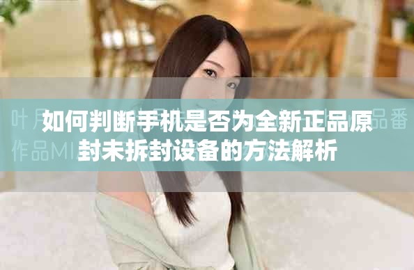 如何判断手机是否为全新正品原封未拆封设备的方法解析