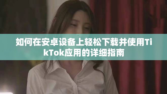 如何在安卓设备上轻松下载并使用TikTok应用的详细指南