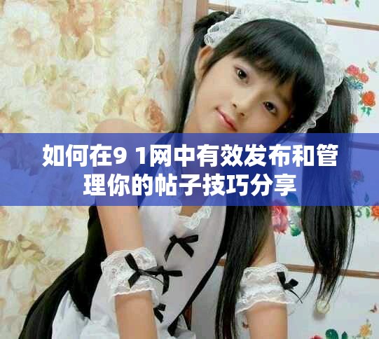 如何在9 1网中有效发布和管理你的帖子技巧分享