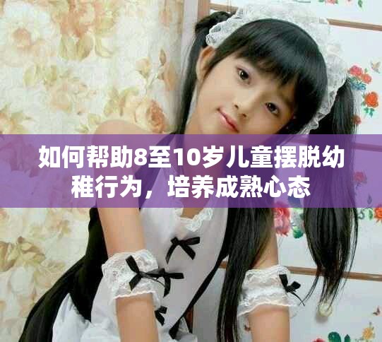 如何帮助8至10岁儿童摆脱幼稚行为，培养成熟心态