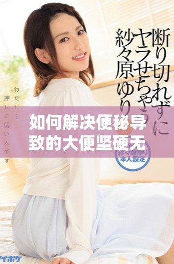 如何解决便秘导致的大便坚硬无法排出的困扰方法解析