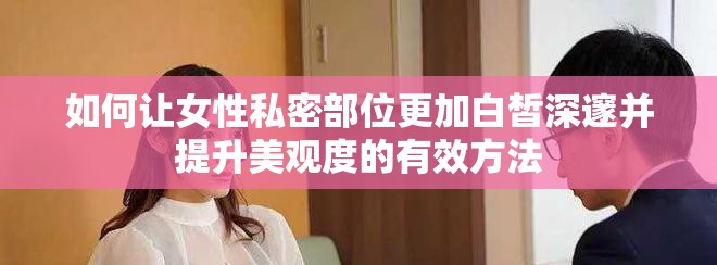 如何让女性私密部位更加白皙深邃并提升美观度的有效方法
