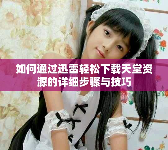 如何通过迅雷轻松下载天堂资源的详细步骤与技巧