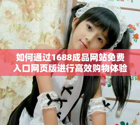 如何通过1688成品网站免费入口网页版进行高效购物体验分享