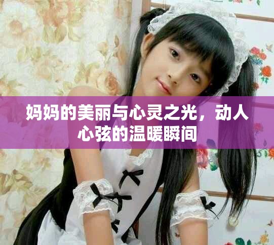 妈妈的美丽与心灵之光，动人心弦的温暖瞬间