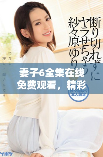 妻子6全集在线免费观看，精彩剧情不容错过，快来体验吧