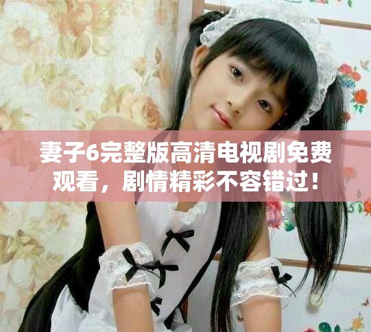 妻子6完整版高清电视剧免费观看，剧情精彩不容错过！