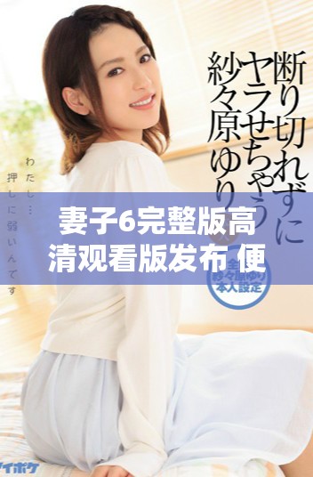 妻子6完整版高清观看版发布 便捷手机在线观看体验带来新感受