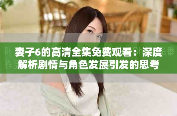 妻子6的高清全集免费观看：深度解析剧情与角色发展引发的思考