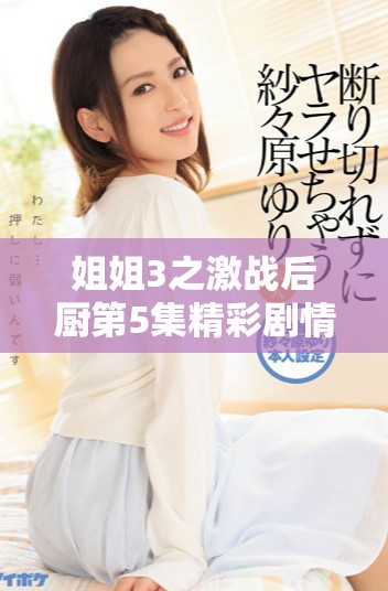 姐姐3之激战后厨第5集精彩剧情揭晓姐妹们的厨艺巅峰对决