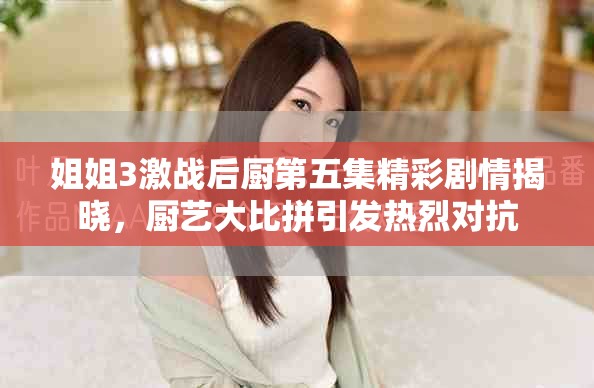 姐姐3激战后厨第五集精彩剧情揭晓，厨艺大比拼引发热烈对抗