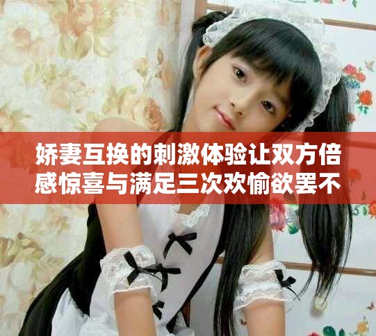 娇妻互换的刺激体验让双方倍感惊喜与满足三次欢愉欲罢不能