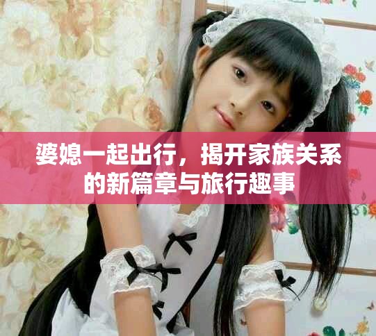 婆媳一起出行，揭开家族关系的新篇章与旅行趣事