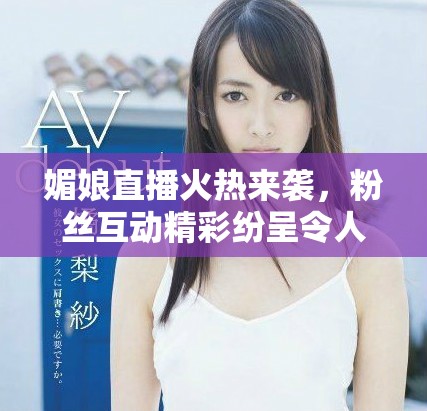 媚娘直播火热来袭，粉丝互动精彩纷呈令人期待