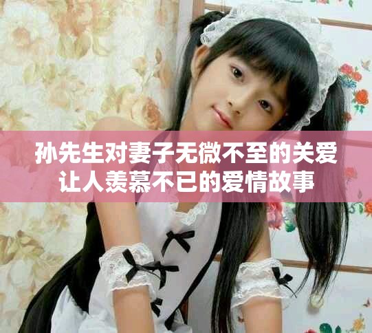 孙先生对妻子无微不至的关爱让人羡慕不已的爱情故事
