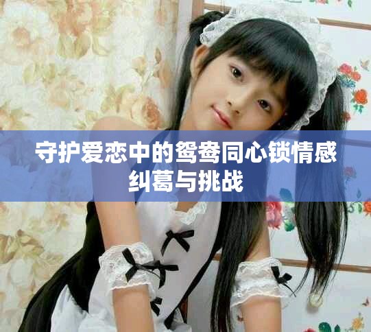 守护爱恋中的鸳鸯同心锁情感纠葛与挑战