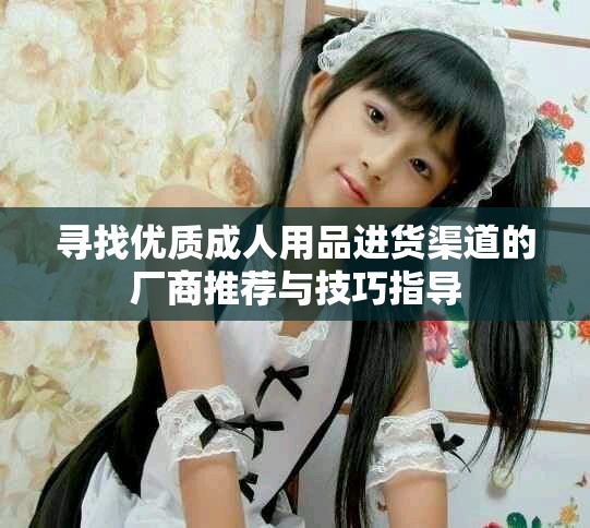 寻找优质成人用品进货渠道的厂商推荐与技巧指导