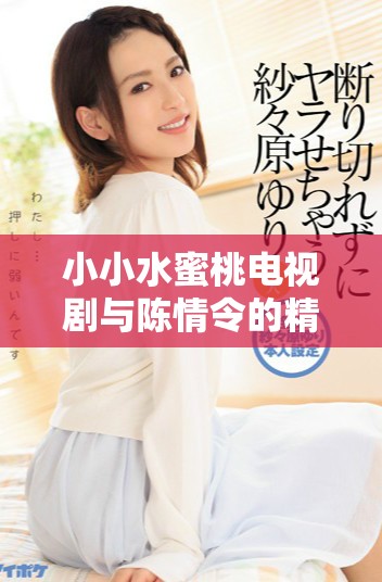 小小水蜜桃电视剧与陈情令的精彩对比与幕后故事解析
