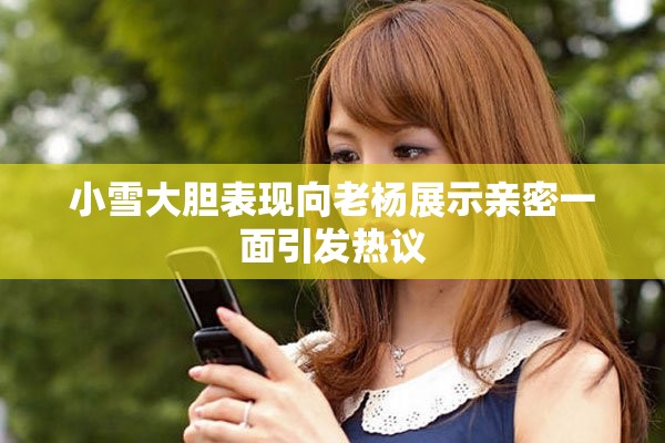 小雪大胆表现向老杨展示亲密一面引发热议