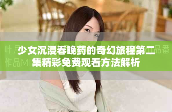 少女沉浸春晚药的奇幻旅程第二集精彩免费观看方法解析