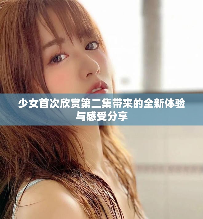 少女首次欣赏第二集带来的全新体验与感受分享