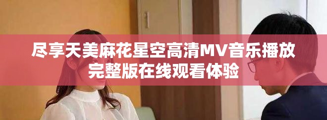 尽享天美麻花星空高清MV音乐播放完整版在线观看体验