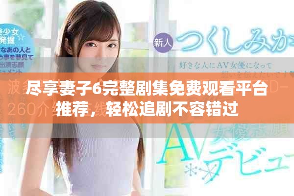 尽享妻子6完整剧集免费观看平台推荐，轻松追剧不容错过