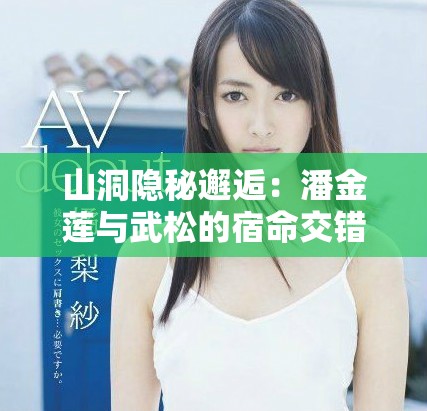 山洞隐秘邂逅：潘金莲与武松的宿命交错之旅