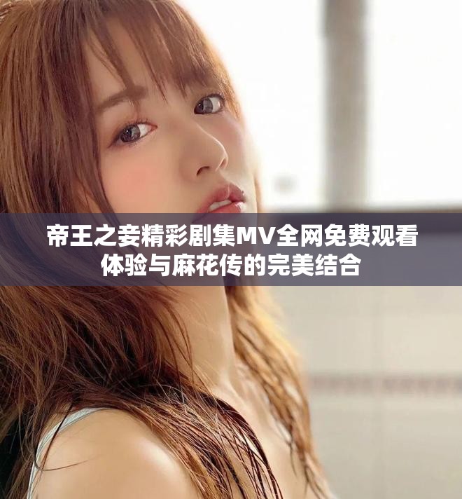帝王之妾精彩剧集MV全网免费观看体验与麻花传的完美结合