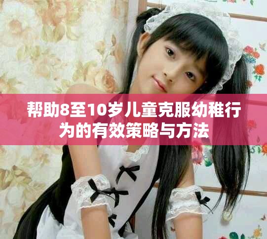 帮助8至10岁儿童克服幼稚行为的有效策略与方法