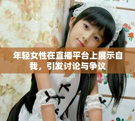 年轻女性在直播平台上展示自我，引发讨论与争议
