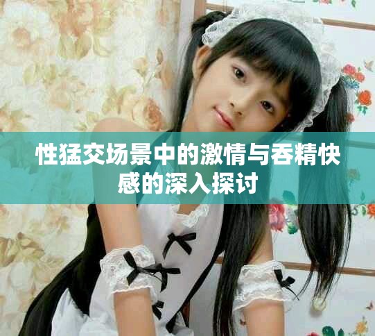 性猛交场景中的激情与吞精快感的深入探讨