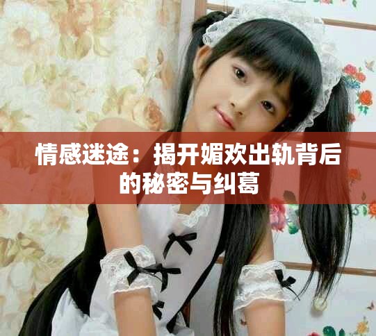 情感迷途：揭开媚欢出轨背后的秘密与纠葛
