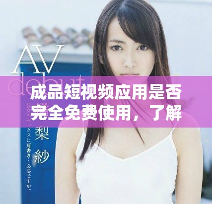 成品短视频应用是否完全免费使用，了解真实价格和付费内容