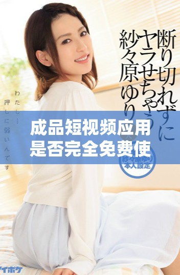 成品短视频应用是否完全免费使用？了解详细费用与功能说明