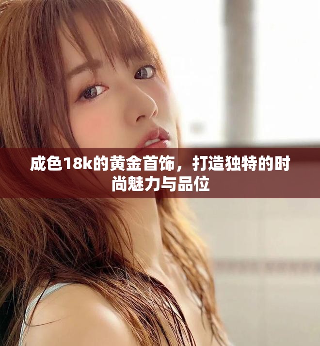成色18k的黄金首饰，打造独特的时尚魅力与品位