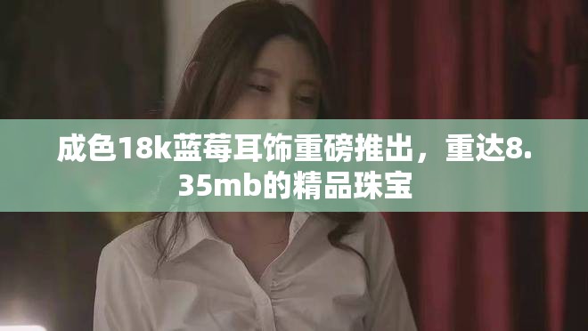 成色18k蓝莓耳饰重磅推出，重达8.35mb的精品珠宝