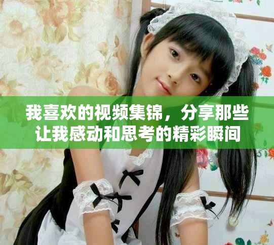 我喜欢的视频集锦，分享那些让我感动和思考的精彩瞬间