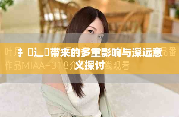 扌喿辶畐带来的多重影响与深远意义探讨