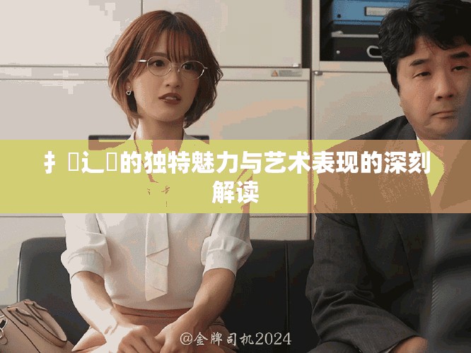 扌喿辶畐的独特魅力与艺术表现的深刻解读