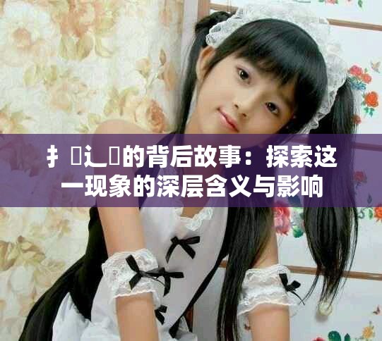 扌喿辶畐的背后故事：探索这一现象的深层含义与影响