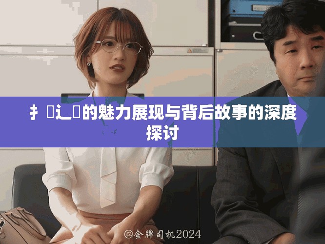 扌喿辶畐的魅力展现与背后故事的深度探讨
