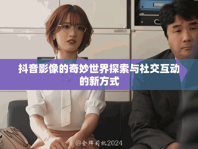 抖音影像的奇妙世界探索与社交互动的新方式