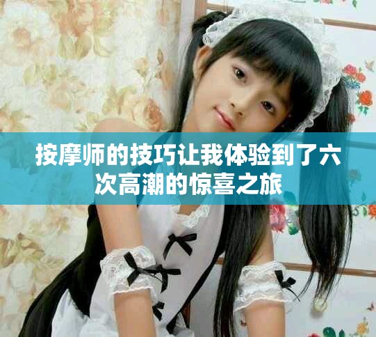 按摩师的技巧让我体验到了六次高潮的惊喜之旅