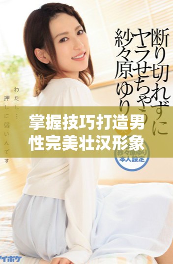 掌握技巧打造男性完美壮汉形象 增强自信与魅力秘诀解析