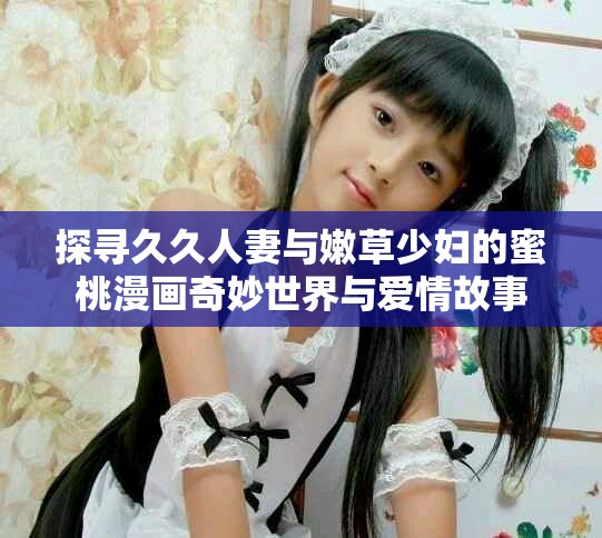 探寻久久人妻与嫩草少妇的蜜桃漫画奇妙世界与爱情故事