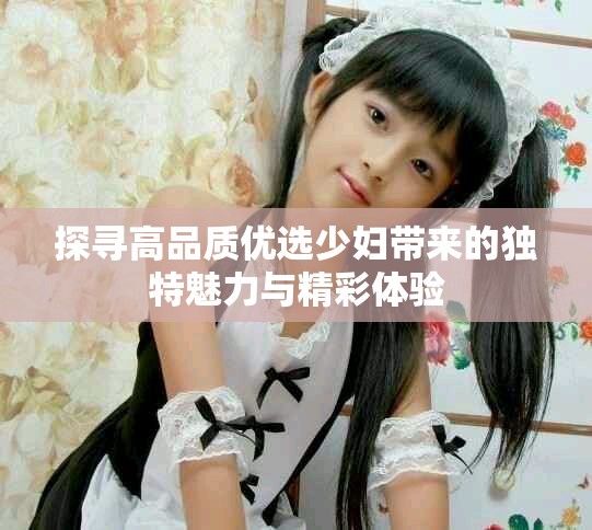 探寻高品质优选少妇带来的独特魅力与精彩体验