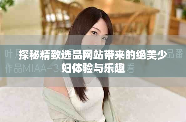 探秘精致选品网站带来的绝美少妇体验与乐趣